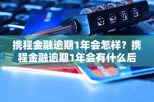 携程金融逾期1年会怎样？携程金融逾期1年会有什么后果？