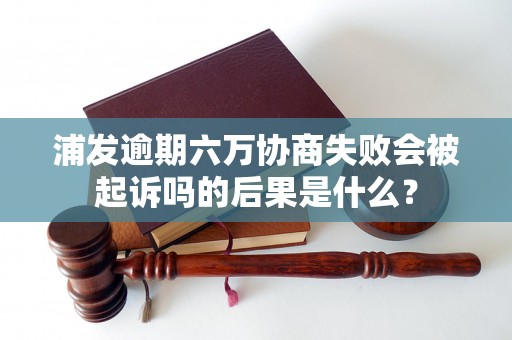 浦发逾期六万协商失败会被起诉吗的后果是什么？