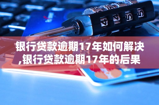 银行贷款逾期17年如何解决,银行贷款逾期17年的后果