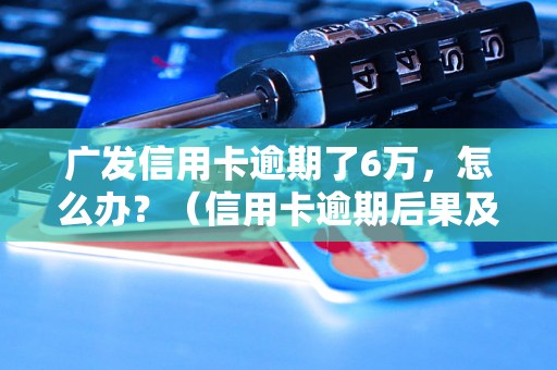 广发信用卡逾期了6万，怎么办？（信用卡逾期后果及解决办法）