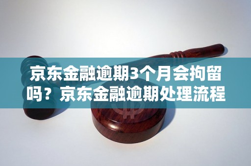 京东金融逾期3个月会拘留吗？京东金融逾期处理流程详解