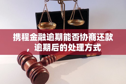 携程金融逾期能否协商还款，逾期后的处理方式