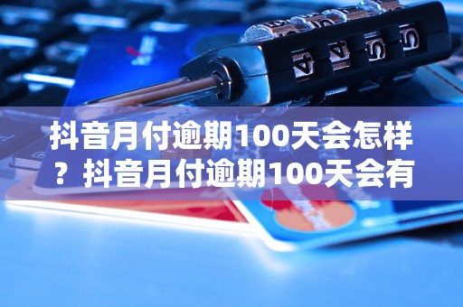 抖音月付逾期100天会怎样？抖音月付逾期100天会有什么后果？