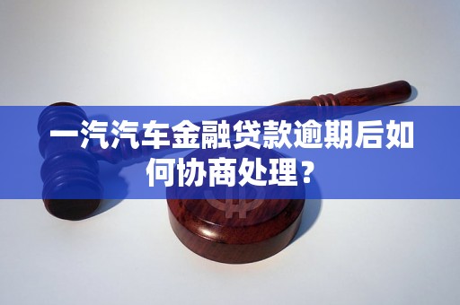 一汽汽车金融贷款逾期后如何协商处理？