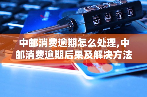 中邮消费逾期怎么处理,中邮消费逾期后果及解决方法
