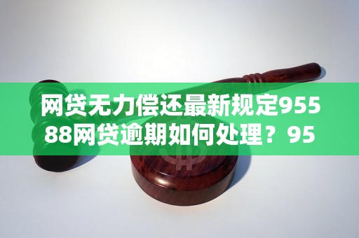 网贷无力偿还最新规定95588网贷逾期如何处理？95588最新规定详解