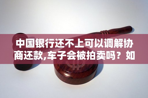中国银行还不上可以调解协商还款,车子会被拍卖吗?如何处理? 中国银行还不上可以调解协商还款,车子会被拍卖吗?如何处理?