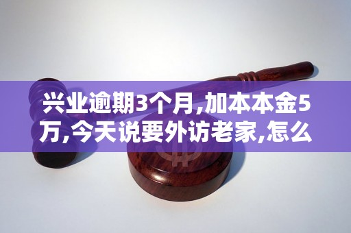 兴业逾期3个月,加本本金5万,今天说要外访老家,怎么办如何处理? 兴业逾期3个月,加本本金5万,今天说要外访老家,怎么办如何处理?