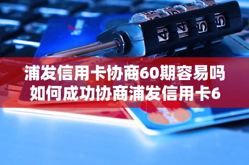 浦发信用卡协商60期容易吗如何成功协商浦发信用卡60期账单