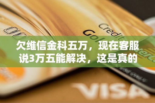 欠维信金科五万，现在客服说3万五能解决，这是真的吗？