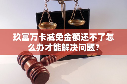 玖富万卡减免金额还不了怎么办才能解决问题？