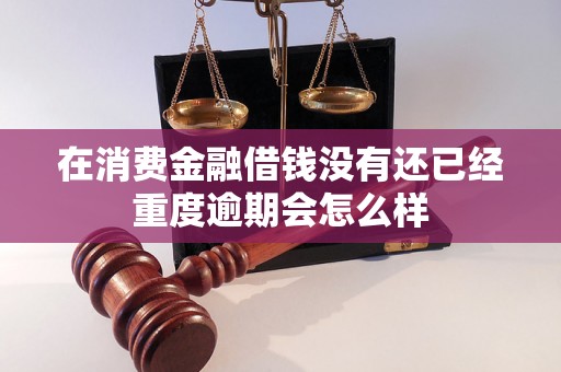 在消费金融借钱没有还已经重度逾期会怎么样 在消费金融借钱没有还已经重度逾期会怎么样