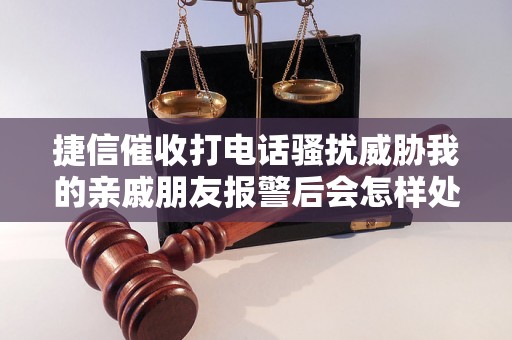 捷信催收打电话骚扰威胁我的亲戚朋友报警后会怎样处理？