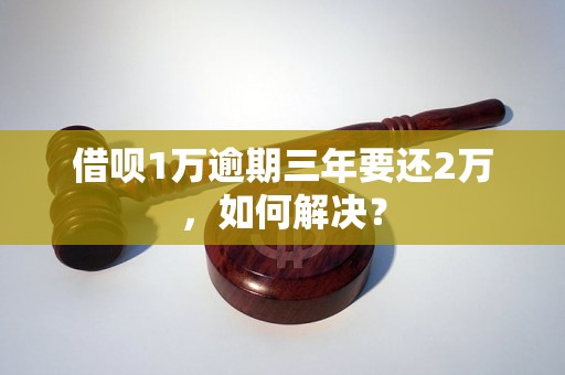 借呗1万逾期三年要还2万，如何解决？