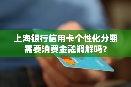 上海银行信用卡个性化分期需要消费金融调解吗? 上海银行信用卡个性化分期需要消费金融调解吗?