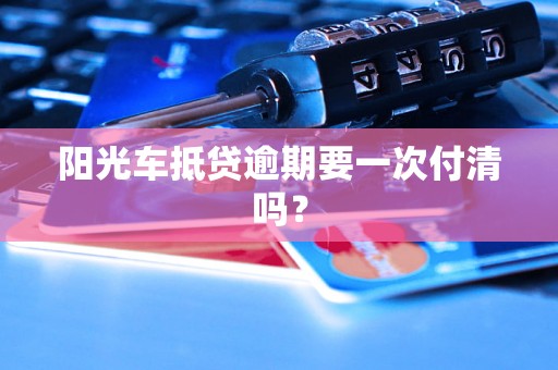 阳光车抵贷逾期要一次付清吗？