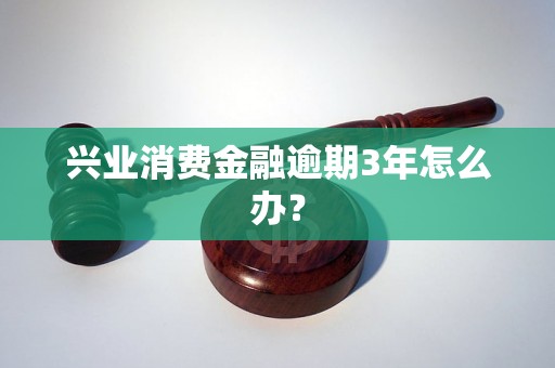 兴业消费金融逾期3年怎么办？