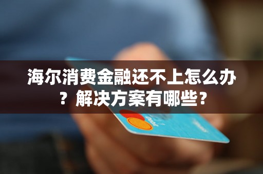 海尔消费金融还不上怎么办？解决方案有哪些？