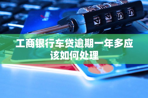 工商银行车贷逾期一年多应该如何处理