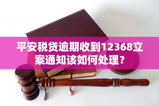 平安税贷逾期收到12368立案通知该如何处理？