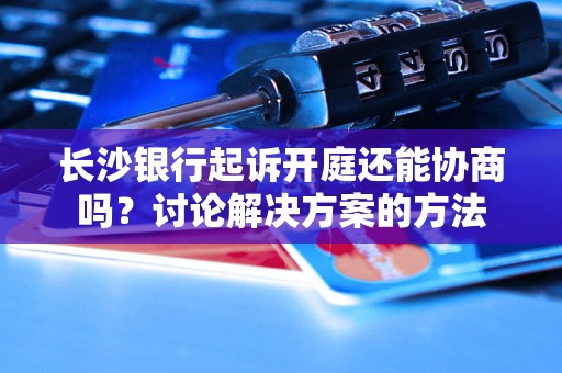 长沙银行起诉开庭还能协商吗？讨论解决方案的方法