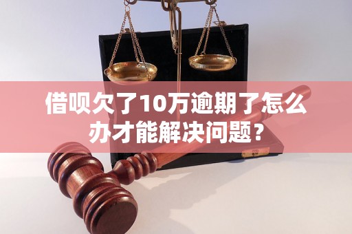 借呗欠了10万逾期了怎么办才能解决问题？