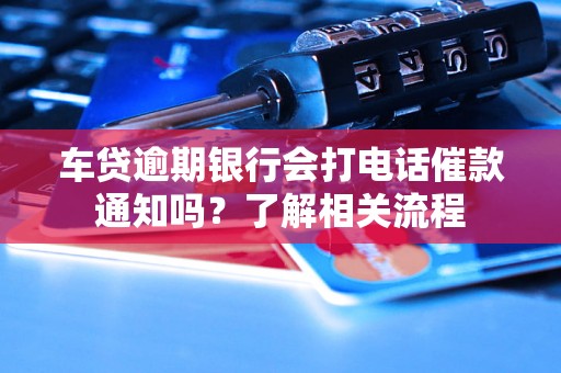 车贷逾期银行会打电话催款通知吗？了解相关流程