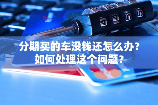 分期买的车没钱还怎么办？如何处理这个问题？