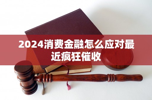 2024消费金融怎么应对最近疯狂催收 2024消费金融怎么应对最近疯狂催收