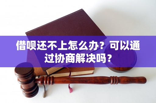 借呗还不上怎么办？可以通过协商解决吗？