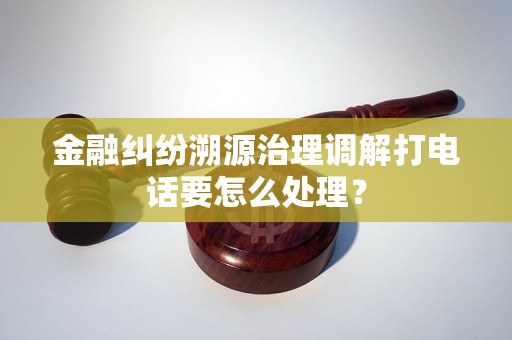金融纠纷溯源治理调解打电话要怎么处理？