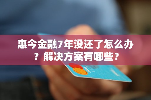 惠今金融7年沒還了怎么辦？解決方案有哪些？