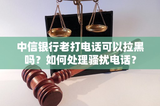 中信银行老打电话可以拉黑吗？如何处理骚扰电话？