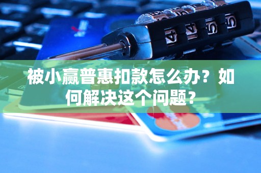 被小赢普惠扣款怎么办?如何解决这个问题? 被小赢普惠扣款怎么办?如何解决这个问题?