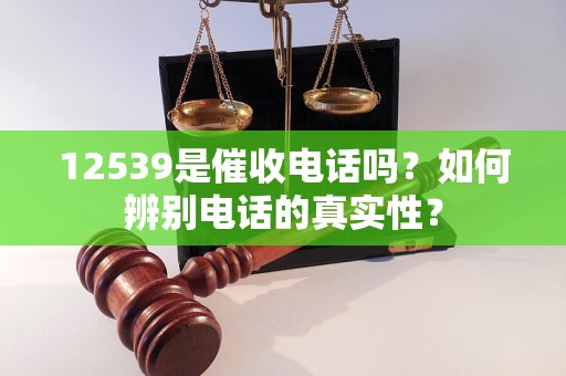 12539是催收電話嗎？如何辨別電話的真實(shí)性？