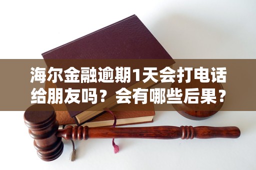 海尔金融逾期1天会打电话给朋友吗？会有哪些后果？